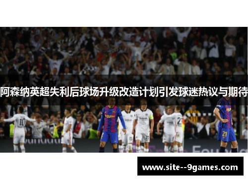 阿森纳英超失利后球场升级改造计划引发球迷热议与期待