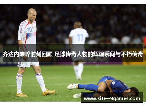 齐达内巅峰时刻回顾 足球传奇人物的辉煌瞬间与不朽传奇