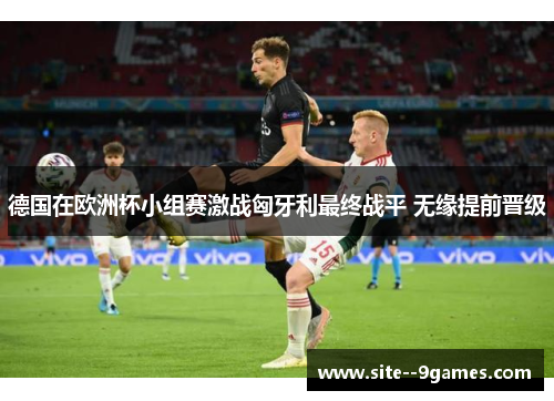 德国在欧洲杯小组赛激战匈牙利最终战平 无缘提前晋级