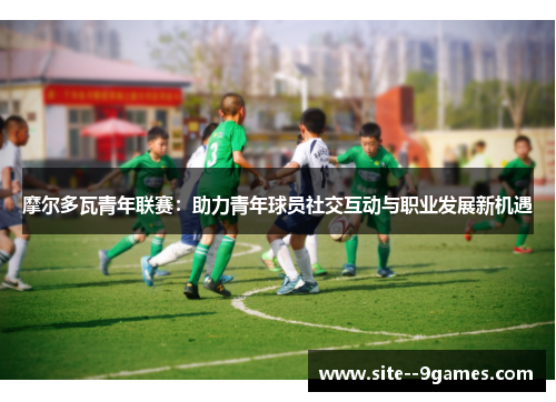 摩尔多瓦青年联赛：助力青年球员社交互动与职业发展新机遇
