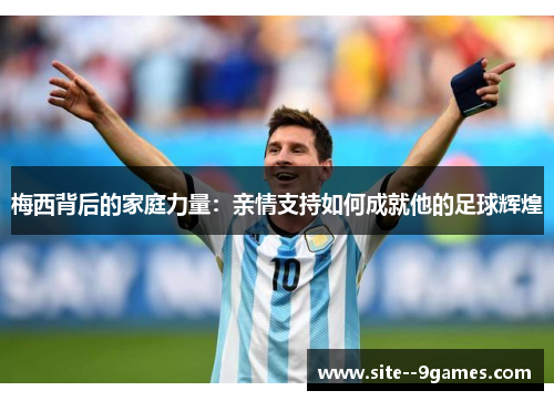 梅西背后的家庭力量:亲情支持如何成就他的足球辉煌 梅西背后的家庭力量:亲情支持如何成就他的足球辉煌