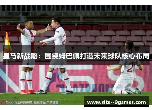 皇马新战略：围绕姆巴佩打造未来球队核心布局