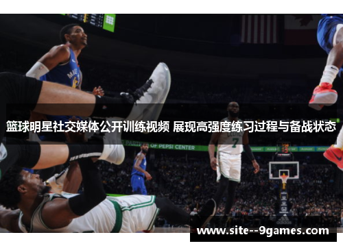 篮球明星社交媒体公开训练视频 展现高强度练习过程与备战状态