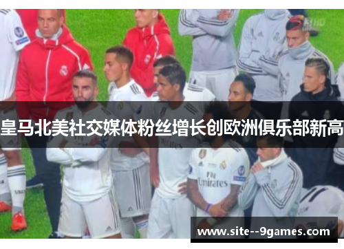 皇马北美社交媒体粉丝增长创欧洲俱乐部新高