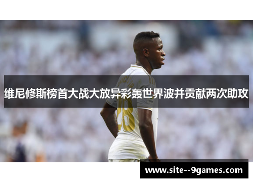 维尼修斯榜首大战大放异彩轰世界波并贡献两次助攻 维尼修斯榜首大战大放异彩轰世界波并贡献两次助攻
