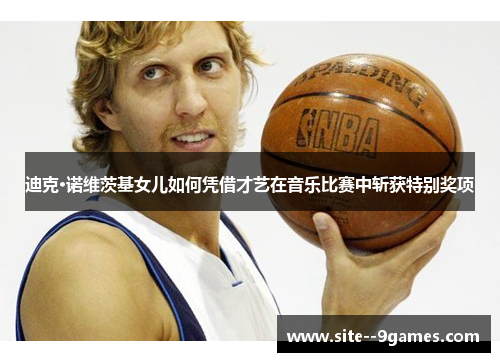 迪克·诺维茨基女儿如何凭借才艺在音乐比赛中斩获特别奖项