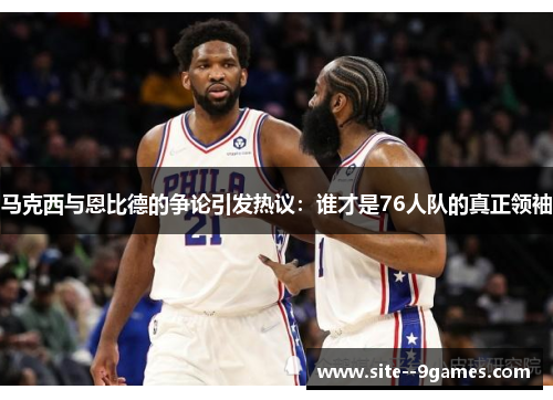 马克西与恩比德的争论引发热议：谁才是76人队的真正领袖